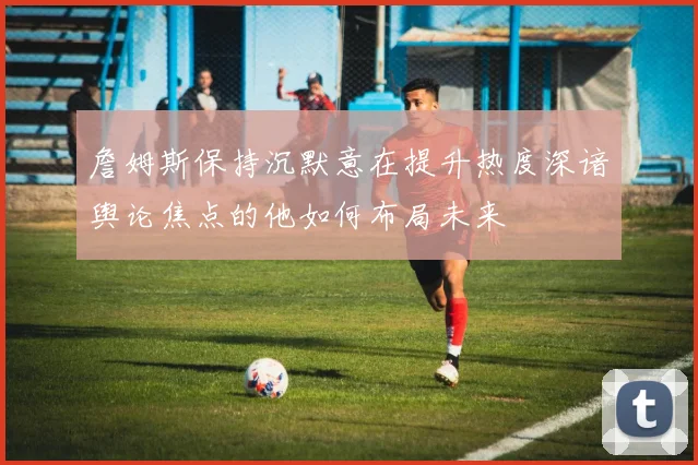 詹姆斯保持沉默意在提升热度深谙舆论焦点的他如何布局未来