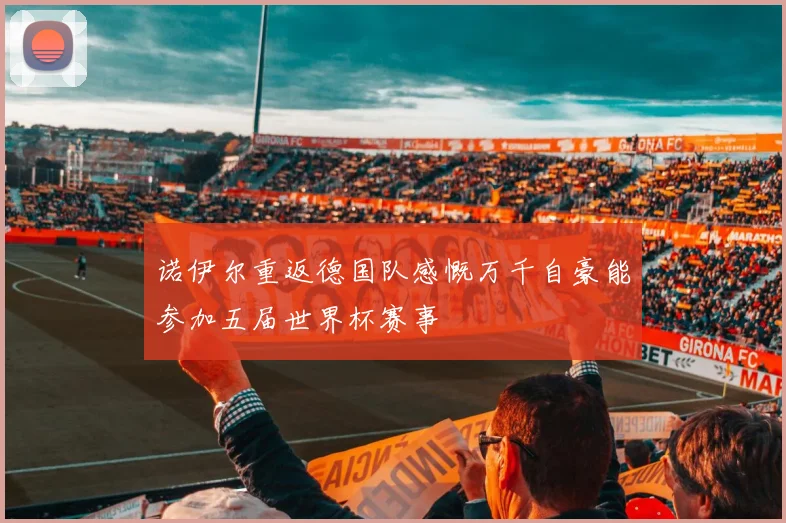 诺伊尔重返德国队感慨万千自豪能参加五届世界杯赛事