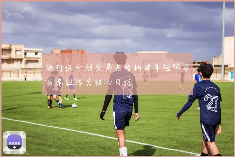 独行侠计划交易老将构建年轻阵容以弗拉格为核心目标