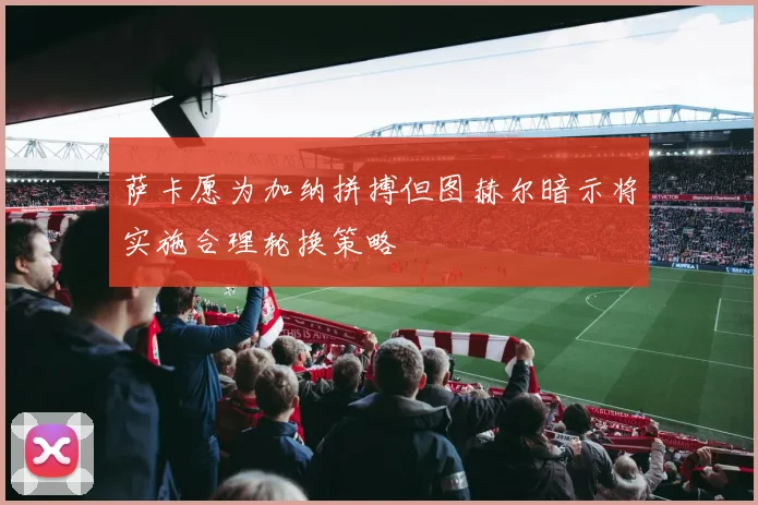 萨卡愿为加纳拼搏但图赫尔暗示将实施合理轮换策略