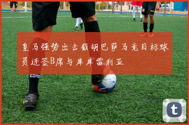 皇马强势出击截胡巴萨马竞目标球员连签B席与库库雷利亚