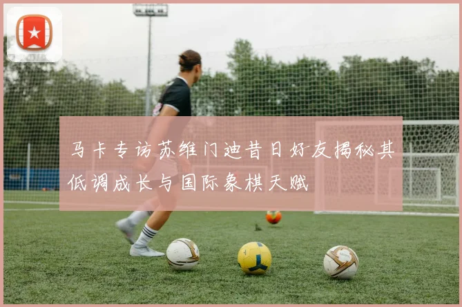 马卡专访苏维门迪昔日好友揭秘其低调成长与国际象棋天赋