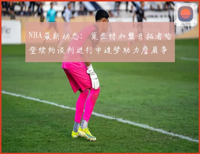 NBA最新动态：莫兰特加盟开拓者哈登续约谈判进行中追梦助力詹眉争冠