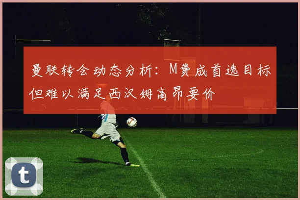 曼联转会动态分析：M费成首选目标但难以满足西汉姆高昂要价