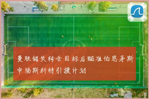 曼联错失转会目标后瞄准伯恩茅斯中场斯科特引援计划