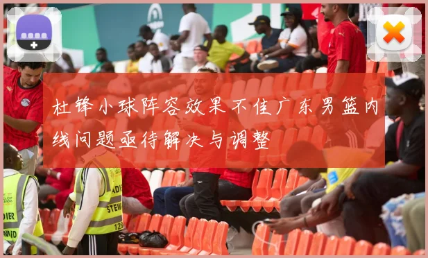 杜锋小球阵容效果不佳广东男篮内线问题亟待解决与调整